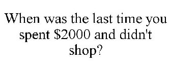 WHEN WAS THE LAST TIME YOU SPENT $2000 AND DIDN'T SHOP?