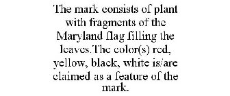 THE MARK CONSISTS OF PLANT WITH FRAGMENTS OF THE MARYLAND FLAG FILLING THE LEAVES.THE COLOR(S) RED, YELLOW, BLACK, WHITE IS/ARE CLAIMED AS A FEATURE OF THE MARK.