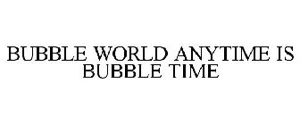 BUBBLE WORLD ANYTIME IS BUBBLE TIME