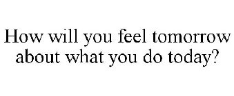 HOW WILL YOU FEEL TOMORROW ABOUT WHAT YOU DO TODAY?