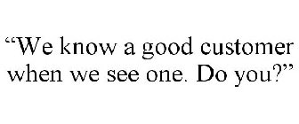 WE KNOW A GOOD CUSTOMER WHEN WE SEE ONE. DO YOU?