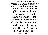 AFRICAN ENTERTAINMENT AWARDS USA OUR MISSION FOR THE AFRICAN ENTERTAINMENT AWARDS USA IS TO PROMOTE, UPLIFT, ENHANCE AND UNITE AFRICANS GLOBALLY AND TO CREATE A PLATFORM FOR THE VOICING AND ADVANCING 