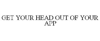 GET YOUR HEAD OUT OF YOUR APP