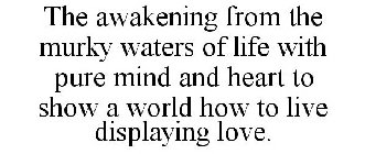 THE AWAKENING FROM THE MURKY WATERS OF LIFE WITH PURE MIND AND HEART TO SHOW A WORLD HOW TO LIVE DISPLAYING LOVE.