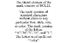 THE LITERAL ELEMENT OF THE MARK CONSISTS OF NOLIA. THE MARK CONSISTS OF STANDARD CHARACTERS WITHOUT CLAIM TO ANY PARTICULAR FONT, STYLE, SIZE, OR COLOR. THE MARK CONSISTS OF THE LETTERS 