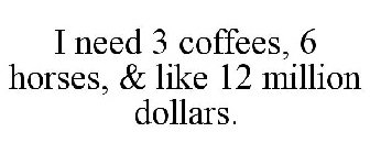 I NEED 3 COFFEES, 6 HORSES, & LIKE 12 MILLION DOLLARS.
