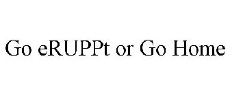 GO ERUPPT OR GO HOME