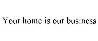 YOUR HOME IS OUR BUSINESS