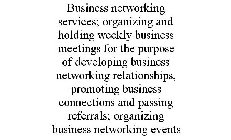 BUSINESS NETWORKING SERVICES; ORGANIZING AND HOLDING WEEKLY BUSINESS MEETINGS FOR THE PURPOSE OF DEVELOPING BUSINESS NETWORKING RELATIONSHIPS, PROMOTING BUSINESS CONNECTIONS AND PASSING REFERRALS; ORG