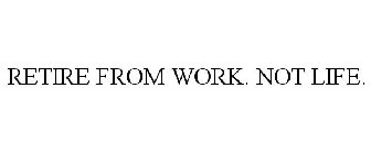 RETIRE FROM WORK. NOT LIFE.