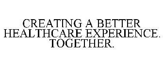 CREATING A BETTER HEALTHCARE EXPERIENCE. TOGETHER.