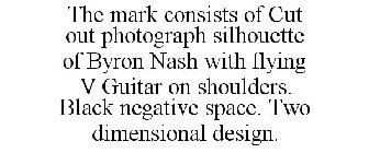 THE MARK CONSISTS OF CUT OUT PHOTOGRAPH SILHOUETTE OF BYRON NASH WITH FLYING V GUITAR ON SHOULDERS. BLACK NEGATIVE SPACE. TWO DIMENSIONAL DESIGN.