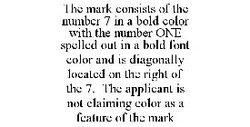 THE MARK CONSISTS OF THE NUMBER 7 IN A BOLD COLOR WITH THE NUMBER ONE SPELLED OUT IN A BOLD FONT COLOR AND IS DIAGONALLY LOCATED ON THE RIGHT OF THE 7. THE APPLICANT IS NOT CLAIMING COLOR AS A FEATURE