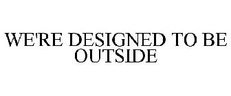 WE'RE DESIGNED TO BE OUTSIDE