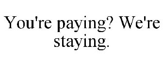 YOU'RE PAYING? WE'RE STAYING.