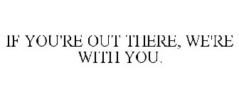 IF YOU'RE OUT THERE, WE'RE WITH YOU.