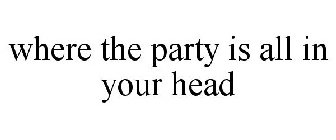 WHERE THE PARTY IS ALL IN YOUR HEAD