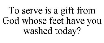 TO SERVE IS A GIFT FROM GOD WHOSE FEET HAVE YOU WASHED TODAY?