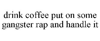 DRINK COFFEE PUT ON SOME GANGSTER RAP AND HANDLE IT