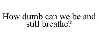 HOW DUMB CAN WE BE AND STILL BREATHE?