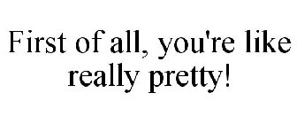 FIRST OF ALL, YOU'RE LIKE REALLY PRETTY!