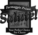 FORMAGGIO PRIMO SALUTÉ! YOUR PERFECT CHOICE FOR CHEESE