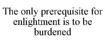 THE ONLY PREREQUISITE FOR ENLIGHTMENT IS TO BE BURDENED