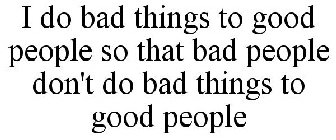 I DO BAD THINGS TO GOOD PEOPLE SO THAT BAD PEOPLE DON'T DO BAD THINGS TO GOOD PEOPLE
