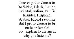 I NEVER GOT TO CHOOSE TO BE WHITE, BLACK, LATINO, ORIENTAL, INDIAN, PACIFIC ISLANDER, HISPANIC, ARABIC, MIXED RACE, NOR DID I GET TO CHOOSE TO BE MALE OR FEMALE! SO...EXPLAIN TO ME AGAIN WHY YOU HATE 