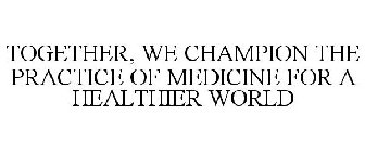 TOGETHER, WE CHAMPION THE PRACTICE OF MEDICINE FOR A HEALTHIER WORLD