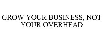 GROW YOUR BUSINESS, NOT YOUR OVERHEAD