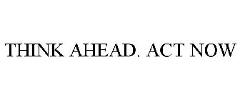 THINK AHEAD. ACT NOW