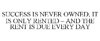 SUCCESS IS NEVER OWNED; IT IS ONLY RENTED - AND THE RENT IS DUE EVERY DAY