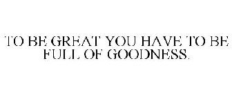 TO BE GREAT YOU HAVE TO BE FULL OF GOODNESS.