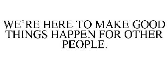 WE'RE HERE TO MAKE GOOD THINGS HAPPEN FOR OTHER PEOPLE.
