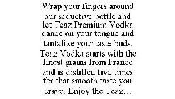 WRAP YOUR FINGERS AROUND OUR SEDUCTIVE BOTTLE AND LET TEAZ PREMIUM VODKA DANCE ON YOUR TONGUE AND TANTALIZE YOUR TASTE BUDS. TEAZ VODKA STARTS WITH THE FINEST GRAINS FROM FRANCE AND IS DISTILLED FIVE 