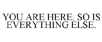 YOU ARE HERE. SO IS EVERYTHING ELSE.