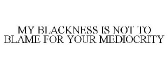 MY BLACKNESS IS NOT TO BLAME FOR YOUR MEDIOCRITY
