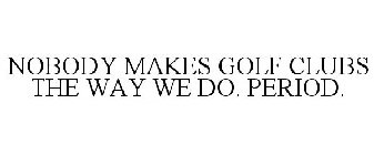 NOBODY MAKES GOLF CLUBS THE WAY WE DO. PERIOD.