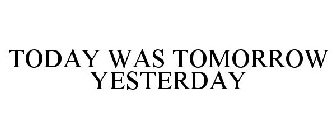 TODAY WAS TOMORROW YESTERDAY