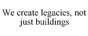 WE CREATE LEGACIES, NOT JUST BUILDINGS