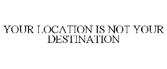 YOUR LOCATION IS NOT YOUR DESTINATION