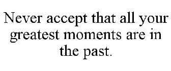 NEVER ACCEPT THAT ALL YOUR GREATEST MOMENTS ARE IN THE PAST.