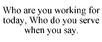 WHO ARE YOU WORKING FOR TODAY, WHO DO YOU SERVE WHEN YOU SAY.