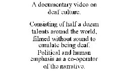 A DOCUMENTARY VIDEO ON DEAF CULTURE. CONSISTING OF HALF A DOZEN TALENTS AROUND THE WORLD, FILMED WITHOUT SOUND TO EMULATE BEING DEAF. POLITICAL AND HUMAN EMPHASIS AS A CO-OPERATOR OF THE NARRATIVE.