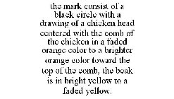 THE MARK CONSIST OF A BLACK CIRCLE WITH A DRAWING OF A CHICKEN HEAD CENTERED WITH THE COMB OF THE CHICKEN IN A FADED ORANGE COLOR TO A BRIGHTER ORANGE COLOR TOWARD THE TOP OF THE COMB, THE BEAK IS IN 