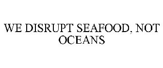 WE DISRUPT SEAFOOD, NOT OCEANS