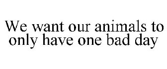 WE WANT OUR ANIMALS TO ONLY HAVE ONE BAD DAY