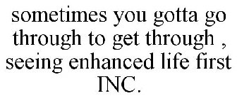 SOMETIMES YOU GOTTA GO THROUGH TO GET THROUGH , SEEING ENHANCED LIFE FIRST INC.