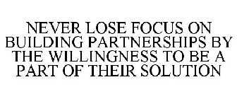 NEVER LOSE FOCUS ON BUILDING PARTNERSHIPS BY THE WILLINGNESS TO BE A PART OF THEIR SOLUTION